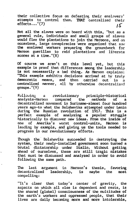 their collective focus on defeating their enslavers’ attempts to control them. THAT centralized theic efforts..."(7) s Not all the slaves were on board with this, "but as a general rule, individuals and small groups of slaves would flee the plantations to join the Maroons, and on occasions, large conspiracies were organized that sav the enslaved vorkers preparing the groundwork for Maroon guerillas to raid plantations and liberate scores at a time."(8) Of course we aren’t on this level yet, but this exanple is proof that differences among the leadership is not necessarily a bad thing. As Maroon cxplains: "This example exhibits decisions arrived at by truly democratic means, and then carried out in a centralized manner, all by otherwise tralized groups."(9) Folloviny a revolutionary principle-historical analysis-taroon compared the methods of & decentralized movement in Suriname-almost Four hundred years ago-to what the Bolsheviks attempted under Lenin during the Russian revolution of 1917. This is a perfect example of analyzing a popular struggle historically to discover new ideas. From the inside of one of Amerika’s worst control-units, Maroon is leading by example, and giving us the tools needed to progress in our revalutionary efforts. Though the Bolsheviks succeeded in destroying the systen, their newly-installed goverment soon turned a brutal dictatorship under Stalin. Without getting ahead of ourselves, these are still tragic mistakes that must be discussed and analyzed in order to avoid following the same path. The last argument in Maroon’s thesis, favoring decentralized leadership, 1is maybe the most conpelling: "It’s clear that today’s center of gravity, the aspacts. on which all else is dependent and rests, is the shared (global) consciousness of the multitudes of the earth’s workers and oppressed people, that their lives are daily becoming more and more intolerable,